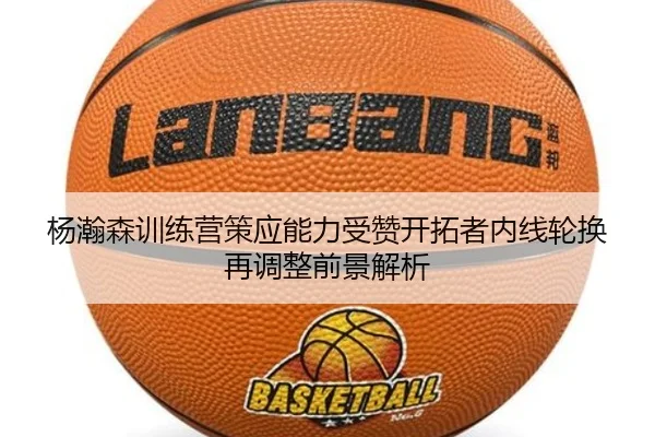 杨瀚森训练营策应能力受赞开拓者内线轮换再调整前景解析