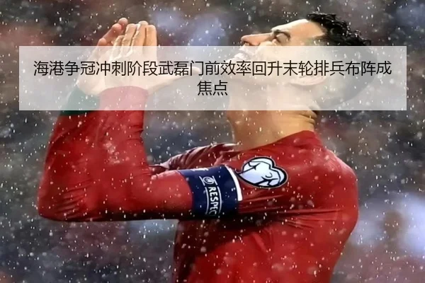 海港争冠冲刺阶段武磊门前效率回升末轮排兵布阵成焦点
